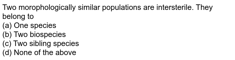 Two morophologically similar populations are intersterile. They belong to (a) One species (b) Two biospecies (c) Two sibling species (d) None of the above