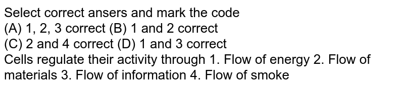 Select correct answers and mark the code Cells regulate their activity through 1. Flow of energy 2. Flow of materials 3. Flow of information 4. Flow of smoke (A) 1, 2, 3 correct (B) 1 and 2 correct (C) 2 and 4 correct (D) 1 and 3 correct