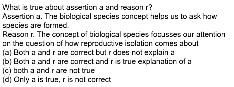 What is true about assertion a and reason r? Assertion a. The 'biological species' concept helps us to ask how species are formed. Reason r. The concept of biological species focusses our attention on the question of how reproductive isolation comes about (a) Both a and r are correct but r does not explain a (b) Both a and r are correct and r is true explanation of a (c) both a and r are not true (d) Only a is true, r is not correct
