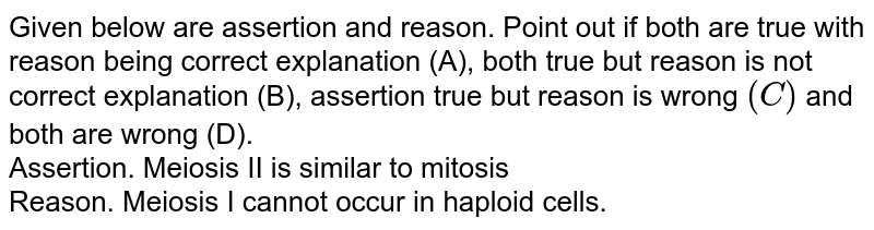 Given below are assertion and reason. Point out if both are true with reason being correct explanation (A), both true but reason is not correct explanation (B), assertion true but reason is wrong `(C)` and both are wrong (D). <br> Assertion. Meiosis II is similar to mitosis <br> Reason. Meiosis I cannot occur in haploid cells.