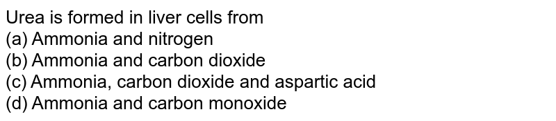 Urea is formed in liver cells from<br>(a) Ammonia and nitrogen<br>

(b) Ammonia and carbon dioxide<br>

(c) Ammonia, carbon dioxide and aspartic acid<br>

(d) Ammonia and carbon monoxide