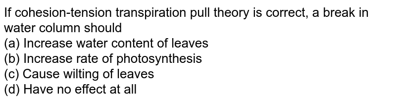 If cohesion-tension transpiration pull theory is correct, a break in water column should (a) Increase water content of leaves (b) Increase rate of photosynthesis (c) Cause wilting of leaves (d) Have no effect at all