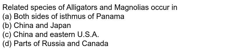 Related species of Alligators and Magnolias occur in<br>(a) Both sides of isthmus of Panama<br>
(b) China and Japan<br>

(c) China and eastern U.S.A.<br>

(d) Parts of Russia and Canada