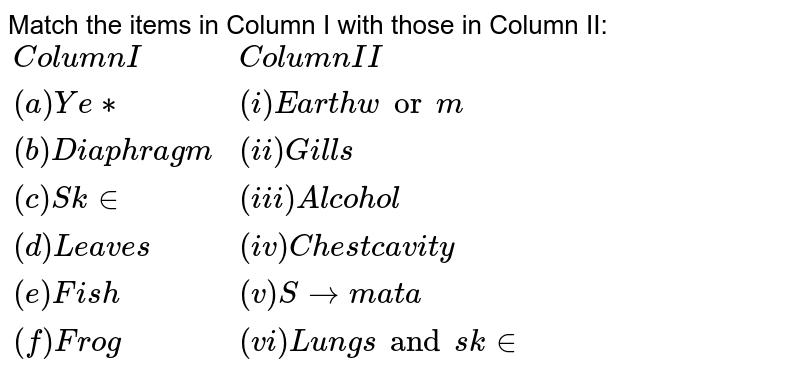 Match the items in Column I with those in Column II: {:("Column I","Column II"),("(a) Yeast","(i) Earthworm"),("(b) Diaphragm", "(ii) Gills"), ("(c ) Skin", "(iii) Alcohol"),( "(d) Leaves" ,"(iv) Chest cavity"), ("(e ) Fish", "(v) Stomata"),("(f) Frog", "(vi) Lungs and skin"):}