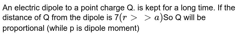 An electric dipole to a point charge Q. is kept for a long time. If the distance of Q from the dipole is 7 (r gtgta) So Q will be proportional (while p is dipole moment)