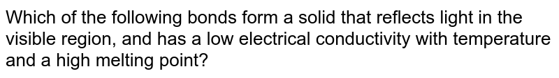 Which of the following bonds form a solid that reflects light in the visible region, and has a low electrical conductivity with temperature and a high melting point?