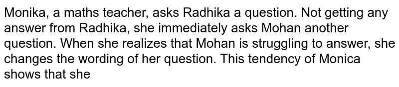Monika, a maths teacher, asks Radhika a question. Not getting any answer from Radhika, she immediately asks Mohan another question. When she realizes that Mohan is struggling to answer, she changes the wording of her question. This tendency of Monica shows that she