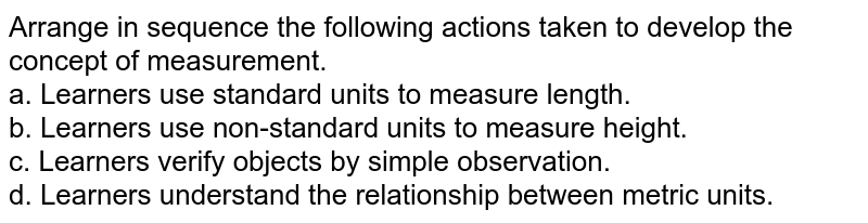 Arrange the following tasks in order to develop the concept of &#39;measurement&#39;. a. Learners use standard units to measure length. b. Learners use non-standard units to measure length. c. Learners verify objects by simple observation. d. Learners understand the relationship between metric units.