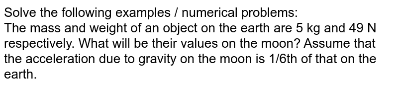 Solve the following examples / numerical problems: The mass and weight of an object on the earth are 5 kg and 49 N respectively. What will be their values on the moon? Assume that the acceleration due to gravity on the moon is 1/6th of that on the earth.