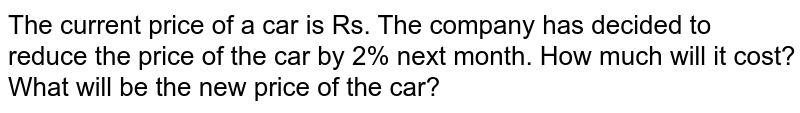 The current price of a car is Rs. The company has decided to reduce the price of the car by 2% next month. How much will it cost? What will be the new price of the car?