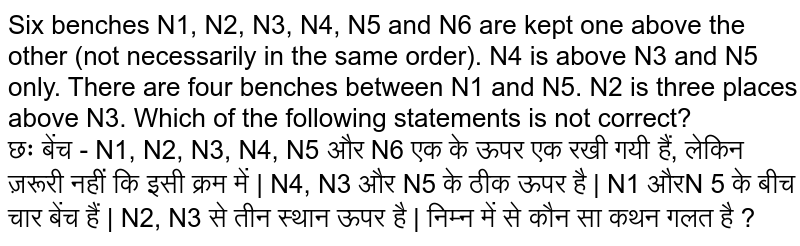 Six benches N1, N2, N3, N4, N5 and N6 are kept one above the other (not necessarily in the same order). N4 is above N3 and N5 only. There are four benches between N1 and N5. N2 is three places above N3. Which of the following statements is not correct? छः बेंच - N1, N2, N3, N4, N5 और N6 एक के ऊपर एक रखी गयी हैं, लेकिन ज़रूरी नहीं कि इसी क्रम में | N4, N3 और N5 के ठीक ऊपर है | N1 औरN 5 के बीच चार बेंच हैं | N2, N3 से तीन स्थान ऊपर है | निम्न में से कौन सा कथन गलत है ?