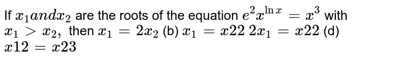 If x_1a n dx_2 are the roots of the equation e^2 x^(lnx)=x^3 with x_1> x_2, then x_1=2x_2 (b) x_1=x2 2 2x_1=x2 2 (d) x1 2=x2 3
