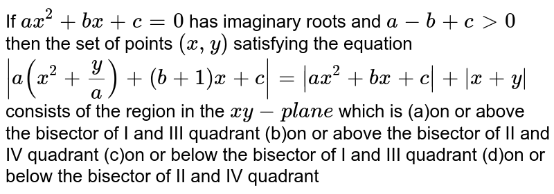 If a x ^2+b x+c=0 has imaginary roots and a-b+c >0 then the set of points (x ,y) satisfying the equation |a(x^2+y/a)+(b+1)x+c|=|a x^2+b x+c|+|x+y| consists of the region in the x y-p l a n e which is (a)on or above the bisector of I and III quadrant (b)on or above the bisector of II and IV quadrant (c)on or below the bisector of I and III quadrant (d)on or below the bisector of II and IV quadrant