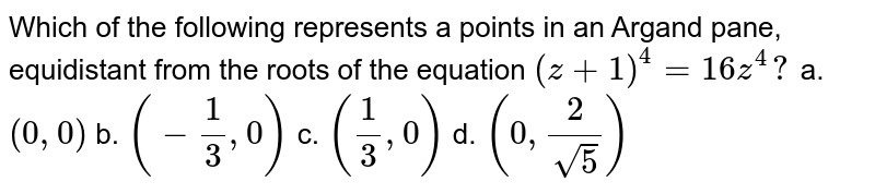 Which of the following represents a points in an Argand pane, equidistant from the roots of the equation (z+1)^4=16 z^4? a. (0,0) b. (-1/3,0) c. (1/3,0) d. (0,2/(sqrt(5)))