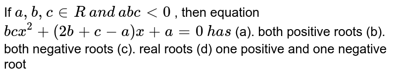 If a ,b ,c in R a n d a b c&lt;0 , then equation b c x^2+(2b+c-a)x+a=0 h a s (a). both positive roots (b). both negative roots (c). real roots (d) one positive and one negative root
