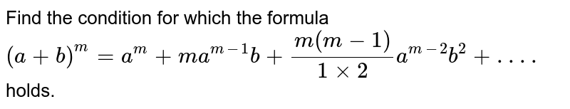 Find the condition for which the formula `(a+b)^m =  a^m+m a^(m-1)b+(m(m-1))/(1xx2)a^(m-2)b^2+ . . . .`
holds.