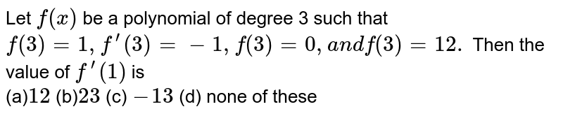  Let `f(x)`
be a polynomial of degree 3 such that `f(3)=1,f^(prime)(3)=-1,f^('')(3)=0,a n df^(''')(3)=12.`
Then the value of `f^(prime)(1)`
is <br>
(a)`12 ` (b)` 23 `
  (c) `-13 `  
 (d) none of these