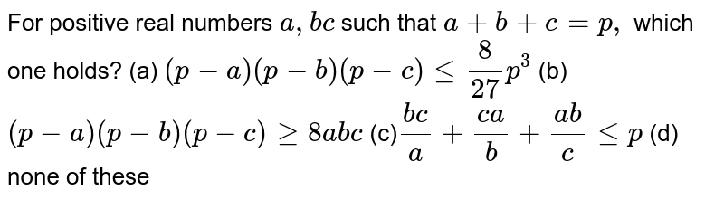 For positive real numbers a ,bc such that a+b+c=p , which one holds? (a) (p-a)(p-b)(p-c)lt=8/(27)p^3 (b) (p-a)(p-b)(p-c)geq8a b c (c) (b c)/a+(c a)/b+(a b)/clt=p (d) none of these