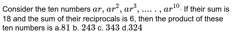 Consider the ten numbers a r ,a r^2, a r^3, ..... ,a r^(10)dot If their sum is 18 and the sum of their reciprocals is 6, then the product of these ten numbers is a. 81 b. 243 c. 343 d. 324