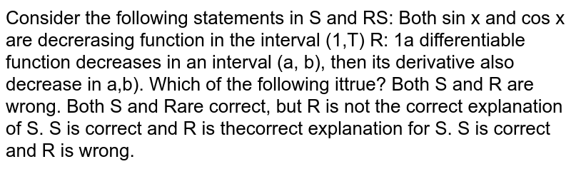 Assertion Consider the following statements in SandR S: Both sinx and cosx are decreasing function in the interval (pi/2,pi) Reason If a differentiable function decreases in an interval (a,b) , then its derivative also decrease in (a,b) .Which of the following it true? (a) Both S and R are wrong. (b) Both S and R are correct, but R is not the correct explanation of S. (c) S is correct and R is the correct explanation for S. (d) S is correct and R is wrong.
