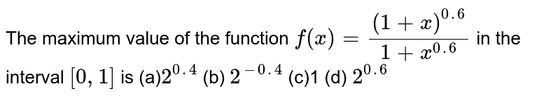 The maximum value of the function f(x)=((1+x)^(0. 6))/(1+x^(0. 6)) in the interval [0,1] is (a) 2^(0. 4) (b) 2^(-0. 4) (c)1 (d) 2^(0. 6)