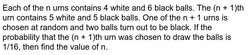 Each of the n urns contains 4 white and 6 black balls. The (n + 1)th urn contains 5 white and 5 black balls. One of the n + 1 urns is chosen at random and two balls turn out to be black. If the probability that the (n + 1)th urn was chosen to draw the balls is 1/16, then find the value of n. 