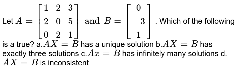  Let `A=[[1 ,2 ,3],[ 2, 0, 5],[ 0 ,2 ,1]] and  B=[[0],[-3],[1]]`
. Which of the following is a true?
a.`A X=B`
has a unique solution
b.`A X=B`
has exactly three solutions
c.`A x=B`
has infinitely many solutions
d.`A X=B`
is inconsistent