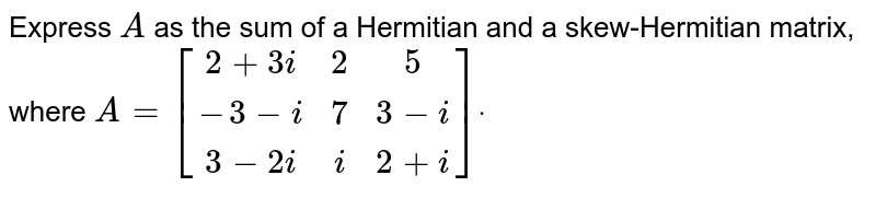 Express `A`
as the sum of a Hermitian and a skew-Hermitian matrix, where `A=[(2+3i, 2, 5), (-3-i, 7, 3-i), (3-2i, i, 2+i)]dot`