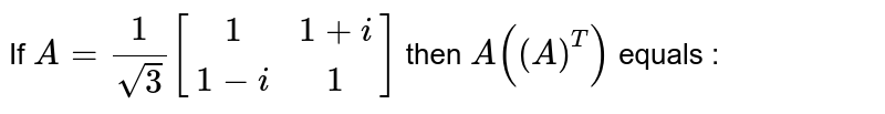 If 
` A = 1/ sqrt(3) [[1,1+i],[1-i,1]] ` then `A((A)^T)` equals :
