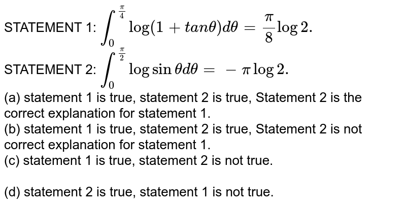 STATEMENT 1: int_0^(pi/4)log(1+t a ntheta)d theta=pi/8log2. STATEMENT 2: int_0^(pi/2)logsin theta d theta =-pilog2. (a) statement 1 is true, statement 2 is true, Statement 2 is the correct explanation for statement 1. (b) statement 1 is true, statement 2 is true, Statement 2 is not correct explanation for statement 1. (c) statement 1 is true, statement 2 is not true. (d) statement 2 is true, statement 1 is not true.