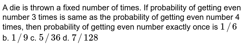 A die is thrown a fixed number of times. If probability of getting even
  number 3 times is same as the probability of getting even number 4 times,
  then probability of getting even number exactly once is
`1//6`
b. `1//9`
c. `5//36`
d. `7//128`