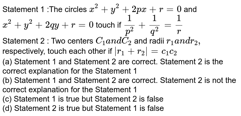 Statement 1 :The circles `x^2+y^2+2p x+r=0`
and `x^2+y^2+2q y+r=0`
touch if `1/(p^2)+1/(q^2)=1/r`
<br>
Statement 2 : Two centers `C_1a n dC_2`
and radii `r_1a n dr_2,`
respectively, touch each other if `|r_1+r_2|=c_1c_2`
<br>
(a) Statement 1 and Statement 2 are correct. Statement 2 is the correct explanation for the Statement 1
<br>
(b) Statement 1 and Statement 2 are correct. Statement 2 is not the correct explanation for the Statement 1
<br>
(c) Statement 1 is true but Statement 2 is false
<br>
(d) Statement 2 is true but Statement 1 is false



