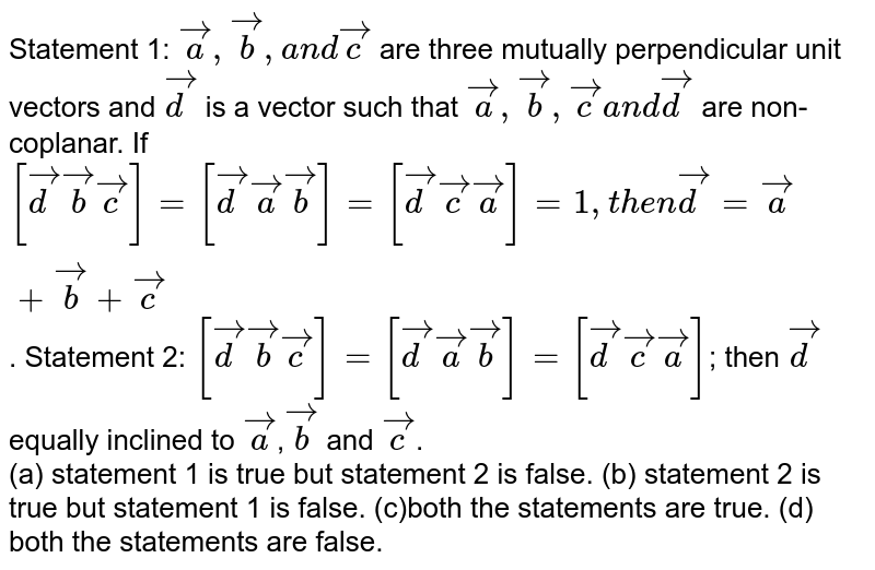 Statement 1: ` vec a , vec b ,a n d vec c`
are three mutually
  perpendicular unit vectors and ` vec d`
is a vector such that ` vec a , vec b , vec ca n d vec d`
are non-coplanar. If `[ vec d vec b vec c]=[ vec d vec a vec b]=[ vec d vec c vec a]=1,t h e n vec d= vec a+ vec b+ vec c`.

Statement 2: `[ vec d vec b vec c]=[ vec d vec a vec b]=[ vec d vec c vec a]`; then `vec d` equally inclined to `vec a`,`vec b` and `vec c`.
<br> (a) statement 1 is true but statement 2 is false. (b) statement 2 is true but statement 1 is false. (c)both the statements are true. (d) both the statements are false. 