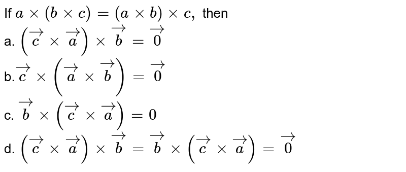 If `axx(bxxc)=(axxb)xxc ,`
then<br>
a. `( vec cxx vec a)xx vec b= vec0`<br>
b.` vec cxx( vec axx vec b)= vec0`
<br>
c. ` vec bxx( vec cxx vec a) =0`<br>
d. `( vec cxx vec a)xx vec b= vec bxx( vec cxx vec a)= vec0`