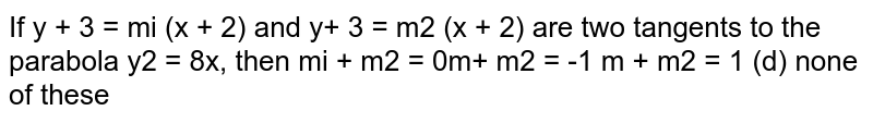  If `y+3=m_1(x+2)`
and `y+3=m_2(x+2)`
are two tangents to the parabola `y^2=8x ,`
then
(a)`m_1+m_2=0`
 (b) `m_1.m_2=-1`

(c)`m_1+m_2=1`
 (d) none of
  these