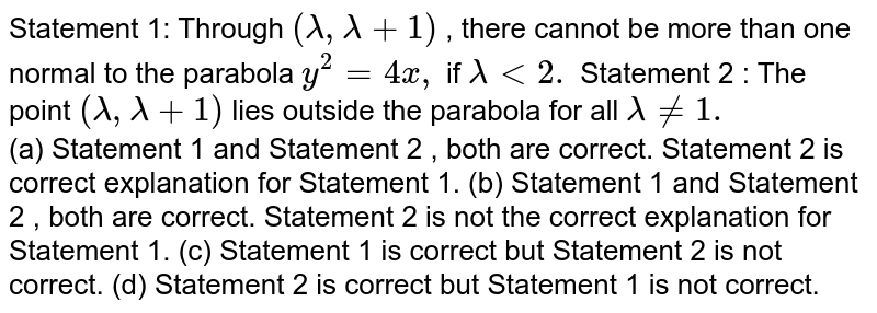 Statement 1: Through (lambda,lambda+1) , there cannot be more than one normal to the parabola y^2=4x , if lambda (a) Statement 1 and Statement 2 , both are correct. Statement 2 is correct explanation for Statement 1. (b) Statement 1 and Statement 2 , both are correct. Statement 2 is not the correct explanation for Statement 1. (c) Statement 1 is correct but Statement 2 is not correct. (d) Statement 2 is correct but Statement 1 is not correct.