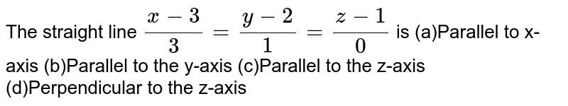 The straight line (x-3)/3=(y-2)/1=(z-1)/0 is (a)Parallel to x-axis (b)Parallel to the y-axis (c)Parallel to the z-axis (d)Perpendicular to the z-axis
