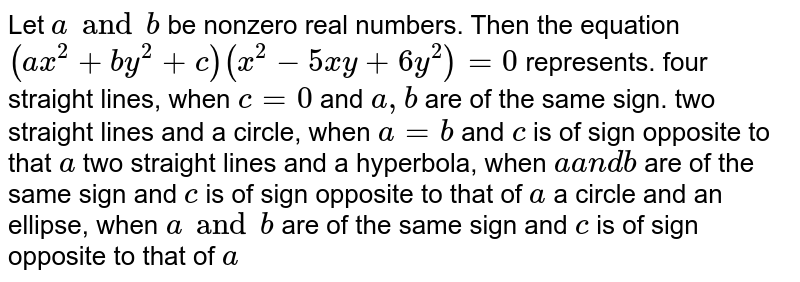 Let a and b be nonzero real numbers. Then the equation (a x^2+b y^2+c)(x^2-5x y+6y^2)=0 represents. four straight lines, when c=0 and a , b are of the same sign. two straight lines and a circle, when a=b and c is of sign opposite to that a two straight lines and a hyperbola, when aa n db are of the same sign and c is of sign opposite to that of a a circle and an ellipse, when a and b are of the same sign and c is of sign opposite to that of a