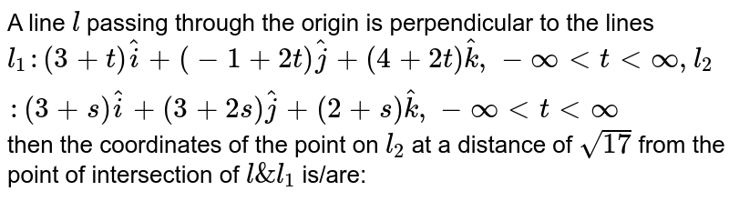 A line `l` passing through the origin is perpendicular to the lines `l_1: (3+t)hati+(-1+2t)hatj+(4+2t)hatk , - oo < t < oo , l_2: (3+s)hati+(3+2s)hatj+(2+s)hatk , - oo < t < oo` then the coordinates of the point on `l_2` at a distance of `sqrt17` from the point of intersection of `l&l_1` is/are:
                