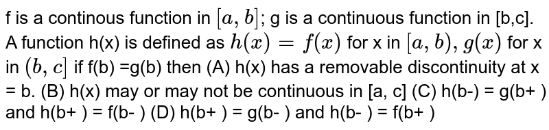 f is a continous function in [a, b] ; g is a continuous function in [b,c]. A function h(x) is defined as h(x)=f(x) for x in [a,b) , g(x) for x in (b,c] if f(b) =g(b) then (A) h(x) has a removable discontinuity at x = b. (B) h(x) may or may not be continuous in [a, c] (C) h(b-) = g(b+ ) and h(b+ ) = f(b- ) (D) h(b+ ) = g(b- ) and h(b- ) = f(b+ )