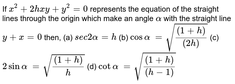 If `x^2+2h x y+y^2=0`
represents the equation of the straight lines through the origin which
  make an angle `alpha`
with the straight line `y+x=0` then,

 (a) `s e c2alpha=h`

(b)  `cosalpha`
 `=sqrt(((1+h))/((2h)))`

(c) `2sinalpha`
 `=sqrt(((1+h))/h)`
 (d) `cotalpha`
 `=sqrt(((1+h))/((h-1)))`
