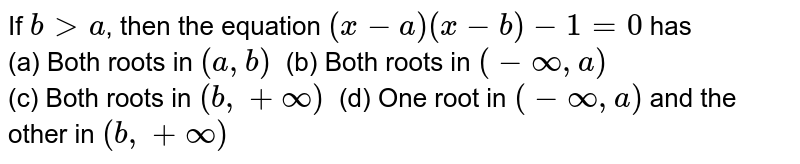 If b gt a , then the equation (x-a)(x-b)-1=0 has (a) Both roots in (a, b) " " (b) Both roots in (-oo, a) (c) Both roots in (b, +oo) " " (d) One root in (-oo, a) and the other in (b, +oo)
