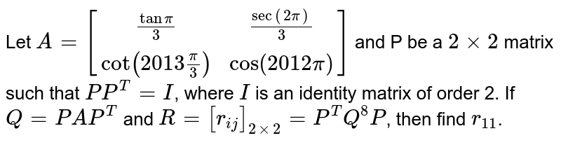 Let `A=[("tan"pi/3,"sec" (2pi)/3),(cot (2013 pi/3),cos (2012 pi))]` and P be a `2 xx 2` matrix such that `P P^(T)=I`, where `I` is an identity matrix of order 2. If `Q=PAP^(T)` and `R=[r_("ij")]_(2xx2)=P^(T) Q^(8) P`, then find `r_(11)`.