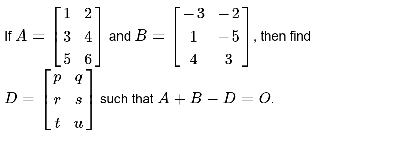 If A=[(1,2),(3,4),(5,6)] and B=[(-3,-2),(1,-5),(4,3)] , then find D=[(p,q),(r,s),(t,u)] such that A+B-D=O .