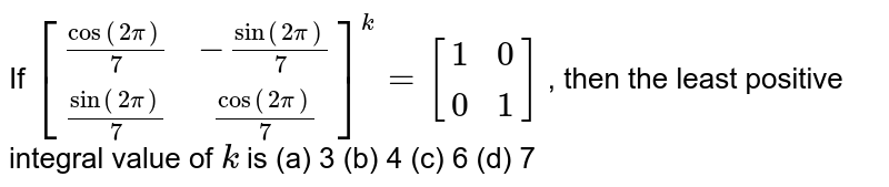 If `[(cos(2pi)/7,-sin(2pi)/7),(sin(2pi)/7, cos(2pi)/7)]^k=[(1,0 ),(0 ,1)]`
, then the least positive integral value of `k`
is
(a) 3
  (b) 4 (c) 6 (d) 7