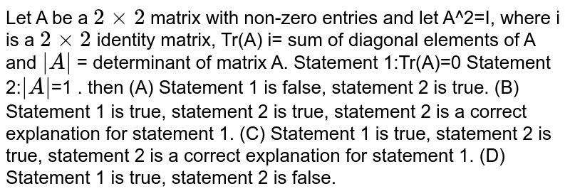 Let A be a 2 xx 2 matrix with non-zero entries and let A^2=I, where i is a 2 xx 2 identity matrix, Tr(A) i= sum of diagonal elements of A and |A| = determinant of matrix A. Statement 1:Tr(A)=0 Statement 2: |A| =1 . then (A) Statement 1 is false, statement 2 is true. (B) Statement 1 is true, statement 2 is true, statement 2 is a correct explanation for statement 1. (C) Statement 1 is true, statement 2 is true, statement 2 is a correct explanation for statement 1. (D) Statement 1 is true, statement 2 is false.