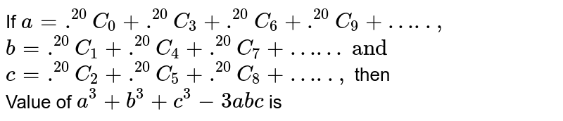 If a= .^(20)C_(0) + .^(20)C_(3) + .^(20)C_(6) + .^(20)C_(9) + "…..", b = .^(20)C_(1) + .^(20)C_(4) + .^(20)C_(7) + "……"' and c = .^(20)C_(2) + .^(20)C_(5) + .^(20)C_(8) + "…..", then Value of a^(3) + b^(3) + c^(3) - 3abc is