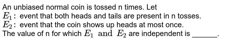 An unbiased normal coin is tossed n times. Let <br> `E_(1):` event that both heads and tails are present in n tosses. <br> `E_(2):` event that the coin shows up heads at most once. <br> The value of n for which `E_(1) and E_(2)` are independent is ______.