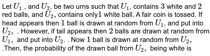 Let `U_1` , and `U_2`, be two urns such that `U_1`, contains `3` white and `2` red balls, and `U_2,`contains only`1` white ball. A fair coin is tossed. If head appears then `1` ball is drawn at random from `U_1`, and put into `U_2,` . However, if tail appears then `2` balls are drawn at random from `U_1,` and put into `U_2`. . Now `1` ball is drawn at random from `U_2,` .Then, the probability of the drawn ball from `U_2,` being white is