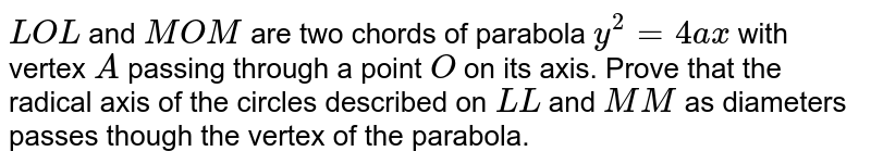 `L O L '`
and `M O M '`
are two chords of parabola `y^2=4a x`
with vertex `A`
passing through a point `O`
on its axis. Prove that the radical axis of the circles described on `L L '`
and `M M '`
as diameters passes though the vertex of the parabola.